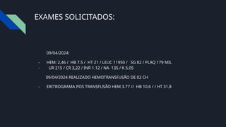 EXAMES SOLICITADOS:
09/04/2024:
- HEM: 2,46 / HB 7.5 / HT 21 / LEUC 11950 / SG 82 / PLAQ 179 MIL
- UR 215 / CR 3,22 / INR 1.12 / NA 135 / K 5.05
09/04/2024 REALIZADO HEMOTRANSFUSÃO DE 02 CH
- ERITROGRAMA POS TRANSFUSÃO HEM 3.77 // HB 10.6 / / HT 31.8
 