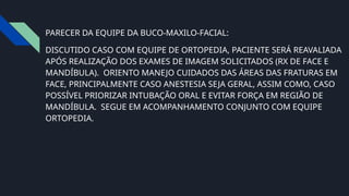 PARECER DA EQUIPE DA BUCO-MAXILO-FACIAL:
DISCUTIDO CASO COM EQUIPE DE ORTOPEDIA, PACIENTE SERÁ REAVALIADA
APÓS REALIZAÇÃO DOS EXAMES DE IMAGEM SOLICITADOS (RX DE FACE E
MANDÍBULA). ORIENTO MANEJO CUIDADOS DAS ÁREAS DAS FRATURAS EM
FACE, PRINCIPALMENTE CASO ANESTESIA SEJA GERAL, ASSIM COMO, CASO
POSSÍVEL PRIORIZAR INTUBAÇÃO ORAL E EVITAR FORÇA EM REGIÃO DE
MANDÍBULA. SEGUE EM ACOMPANHAMENTO CONJUNTO COM EQUIPE
ORTOPEDIA.
 
