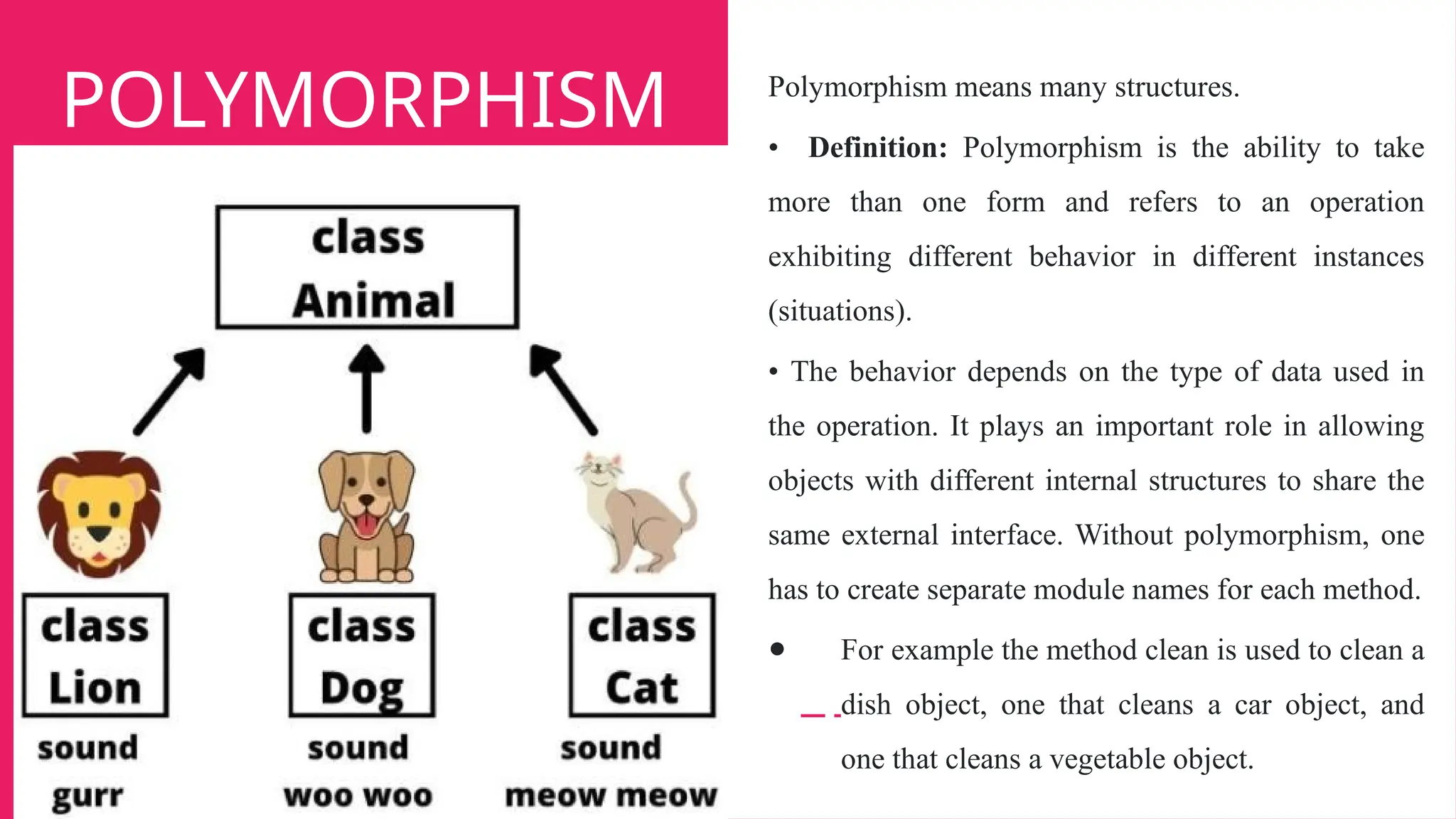 POLYMORPHISM Polymorphism means many structures.
• Definition: Polymorphism is the ability to take
more than one form and refers to an operation
exhibiting different behavior in different instances
(situations).
• The behavior depends on the type of data used in
the operation. It plays an important role in allowing
objects with different internal structures to share the
same external interface. Without polymorphism, one
has to create separate module names for each method.
● For example the method clean is used to clean a
dish object, one that cleans a car object, and
one that cleans a vegetable object.
 