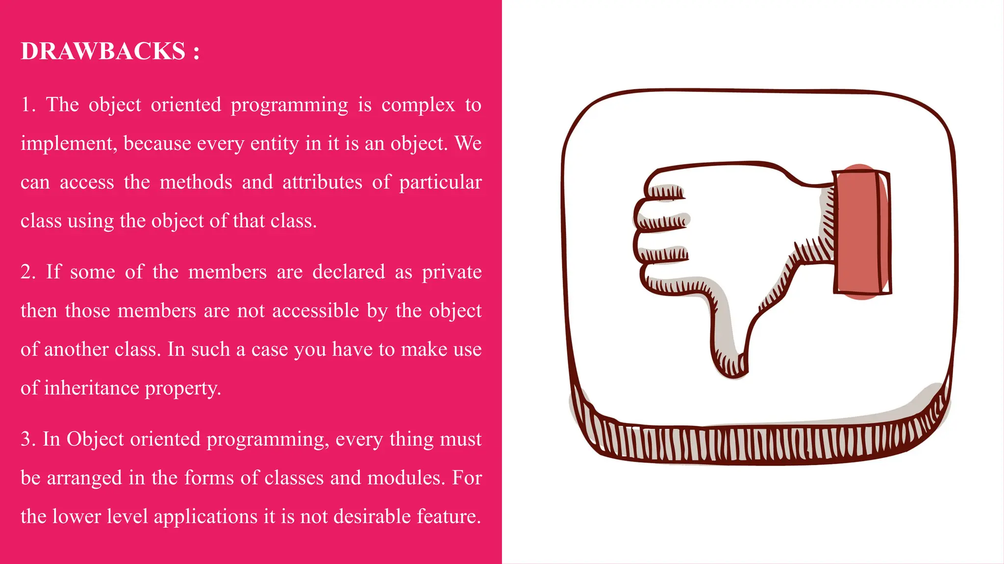 DRAWBACKS :
1. The object oriented programming is complex to
implement, because every entity in it is an object. We
can access the methods and attributes of particular
class using the object of that class.
2. If some of the members are declared as private
then those members are not accessible by the object
of another class. In such a case you have to make use
of inheritance property.
3. In Object oriented programming, every thing must
be arranged in the forms of classes and modules. For
the lower level applications it is not desirable feature.
 