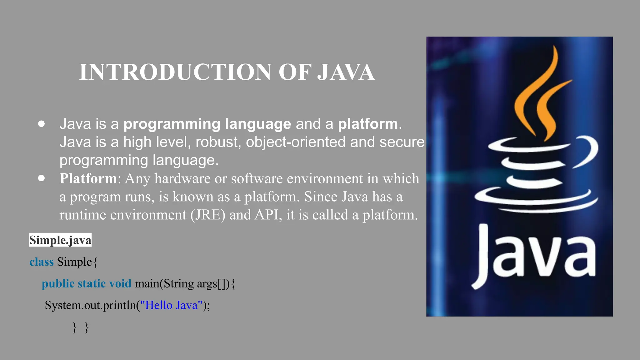 INTRODUCTION OF JAVA
● Java is a programming language and a platform.
Java is a high level, robust, object-oriented and secure
programming language.
● Platform: Any hardware or software environment in which
a program runs, is known as a platform. Since Java has a
runtime environment (JRE) and API, it is called a platform.
Simple.java
class Simple{
public static void main(String args[]){
System.out.println("Hello Java");
} }
 