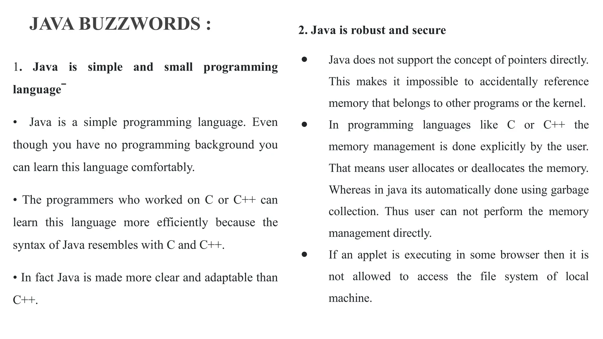 JAVA BUZZWORDS :
1. Java is simple and small programming
language
• Java is a simple programming language. Even
though you have no programming background you
can learn this language comfortably.
• The programmers who worked on C or C++ can
learn this language more efficiently because the
syntax of Java resembles with C and C++.
• In fact Java is made more clear and adaptable than
C++.
2. Java is robust and secure
● Java does not support the concept of pointers directly.
This makes it impossible to accidentally reference
memory that belongs to other programs or the kernel.
● In programming languages like C or C++ the
memory management is done explicitly by the user.
That means user allocates or deallocates the memory.
Whereas in java its automatically done using garbage
collection. Thus user can not perform the memory
management directly.
● If an applet is executing in some browser then it is
not allowed to access the file system of local
machine.
 