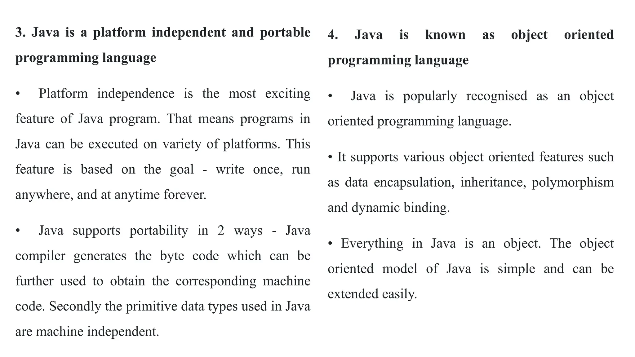 3. Java is a platform independent and portable
programming language
• Platform independence is the most exciting
feature of Java program. That means programs in
Java can be executed on variety of platforms. This
feature is based on the goal - write once, run
anywhere, and at anytime forever.
• Java supports portability in 2 ways - Java
compiler generates the byte code which can be
further used to obtain the corresponding machine
code. Secondly the primitive data types used in Java
are machine independent.
4. Java is known as object oriented
programming language
• Java is popularly recognised as an object
oriented programming language.
• It supports various object oriented features such
as data encapsulation, inheritance, polymorphism
and dynamic binding.
• Everything in Java is an object. The object
oriented model of Java is simple and can be
extended easily.
 