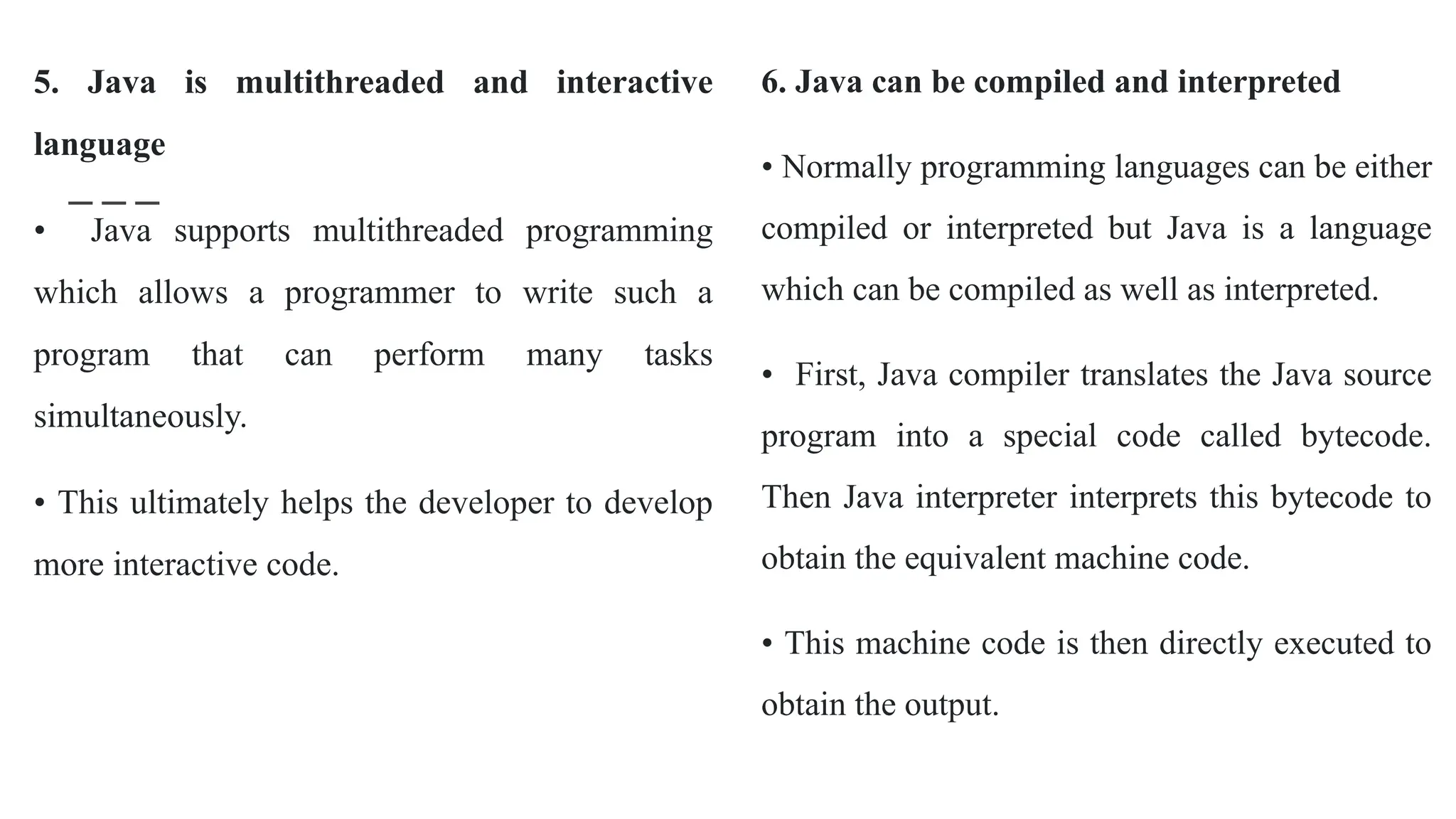 5. Java is multithreaded and interactive
language
• Java supports multithreaded programming
which allows a programmer to write such a
program that can perform many tasks
simultaneously.
• This ultimately helps the developer to develop
more interactive code.
6. Java can be compiled and interpreted
• Normally programming languages can be either
compiled or interpreted but Java is a language
which can be compiled as well as interpreted.
• First, Java compiler translates the Java source
program into a special code called bytecode.
Then Java interpreter interprets this bytecode to
obtain the equivalent machine code.
• This machine code is then directly executed to
obtain the output.
 