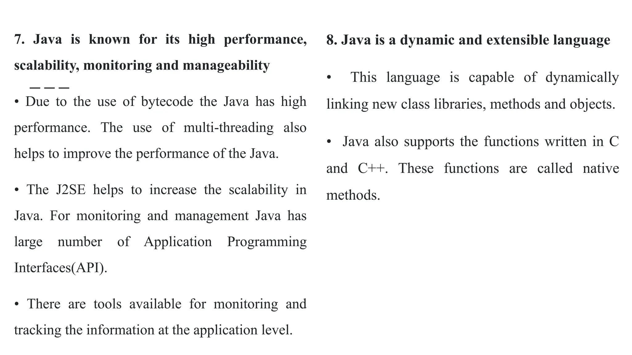 7. Java is known for its high performance,
scalability, monitoring and manageability
• Due to the use of bytecode the Java has high
performance. The use of multi-threading also
helps to improve the performance of the Java.
• The J2SE helps to increase the scalability in
Java. For monitoring and management Java has
large number of Application Programming
Interfaces(API).
• There are tools available for monitoring and
tracking the information at the application level.
8. Java is a dynamic and extensible language
• This language is capable of dynamically
linking new class libraries, methods and objects.
• Java also supports the functions written in C
and C++. These functions are called native
methods.
 