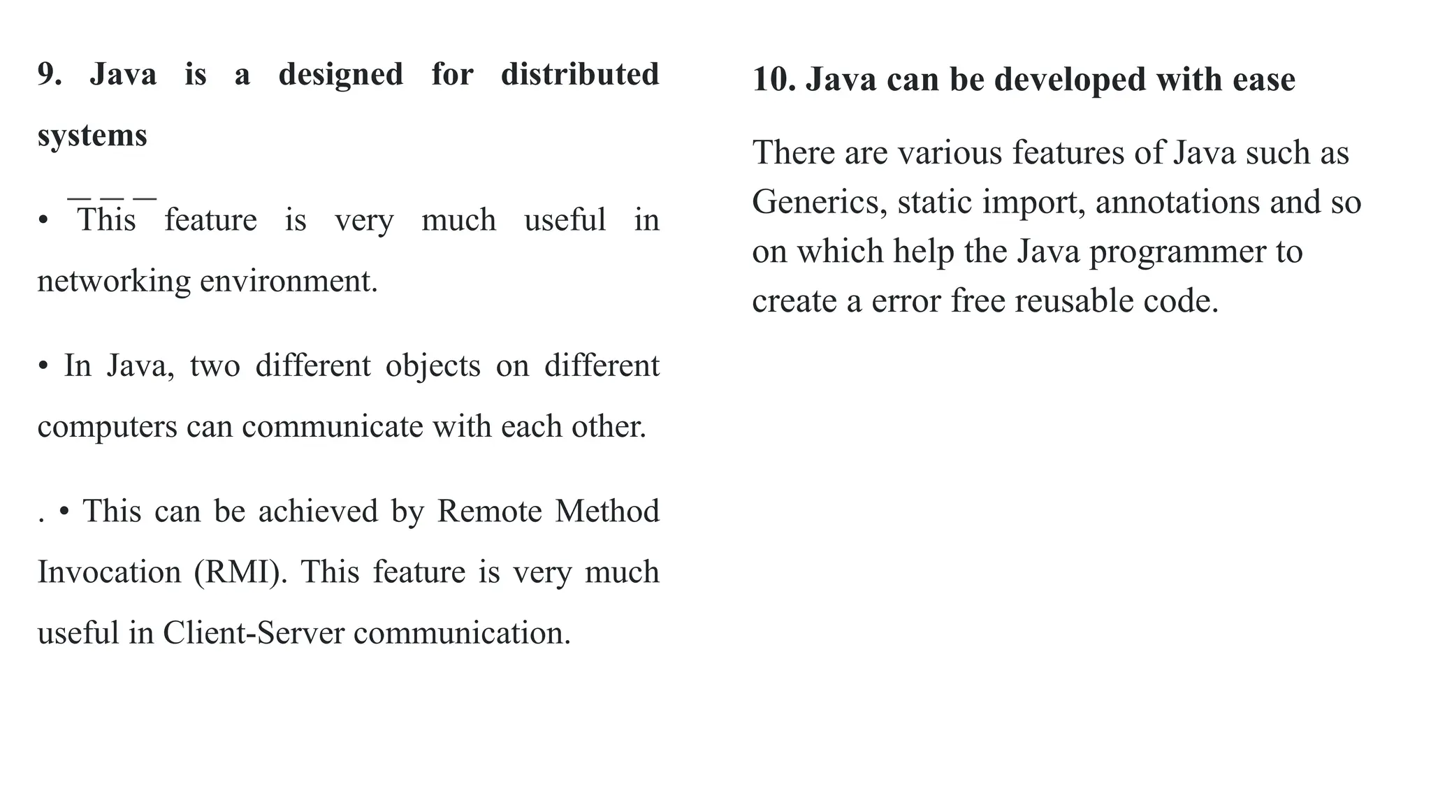 9. Java is a designed for distributed
systems
• This feature is very much useful in
networking environment.
• In Java, two different objects on different
computers can communicate with each other.
. • This can be achieved by Remote Method
Invocation (RMI). This feature is very much
useful in Client-Server communication.
10. Java can be developed with ease
There are various features of Java such as
Generics, static import, annotations and so
on which help the Java programmer to
create a error free reusable code.
 