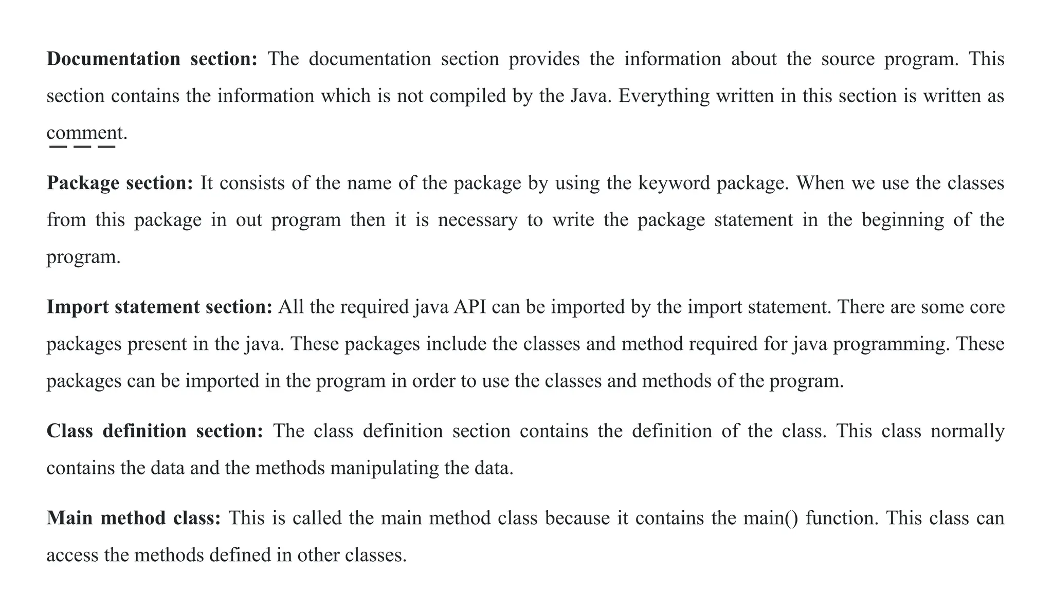 Documentation section: The documentation section provides the information about the source program. This
section contains the information which is not compiled by the Java. Everything written in this section is written as
comment.
Package section: It consists of the name of the package by using the keyword package. When we use the classes
from this package in out program then it is necessary to write the package statement in the beginning of the
program.
Import statement section: All the required java API can be imported by the import statement. There are some core
packages present in the java. These packages include the classes and method required for java programming. These
packages can be imported in the program in order to use the classes and methods of the program.
Class definition section: The class definition section contains the definition of the class. This class normally
contains the data and the methods manipulating the data.
Main method class: This is called the main method class because it contains the main() function. This class can
access the methods defined in other classes.
 