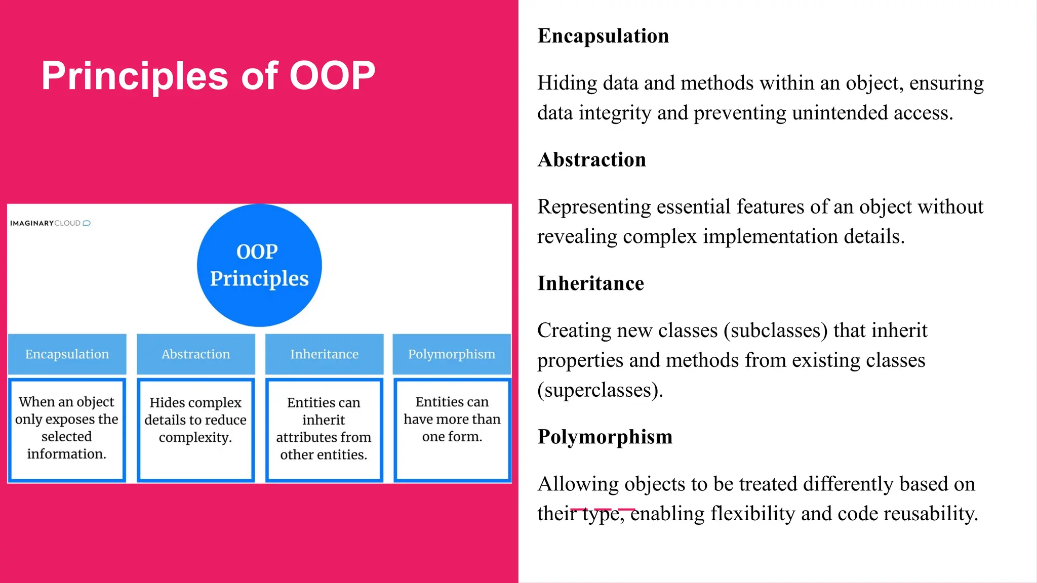 Principles of OOP
Encapsulation
Hiding data and methods within an object, ensuring
data integrity and preventing unintended access.
Abstraction
Representing essential features of an object without
revealing complex implementation details.
Inheritance
Creating new classes (subclasses) that inherit
properties and methods from existing classes
(superclasses).
Polymorphism
Allowing objects to be treated differently based on
their type, enabling flexibility and code reusability.
 