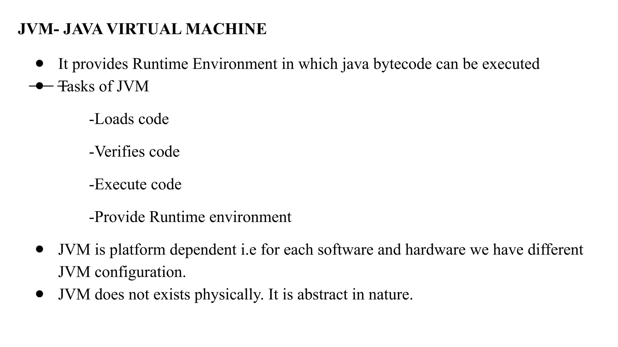 JVM- JAVA VIRTUAL MACHINE
● It provides Runtime Environment in which java bytecode can be executed
● Tasks of JVM
-Loads code
-Verifies code
-Execute code
-Provide Runtime environment
● JVM is platform dependent i.e for each software and hardware we have different
JVM configuration.
● JVM does not exists physically. It is abstract in nature.
 