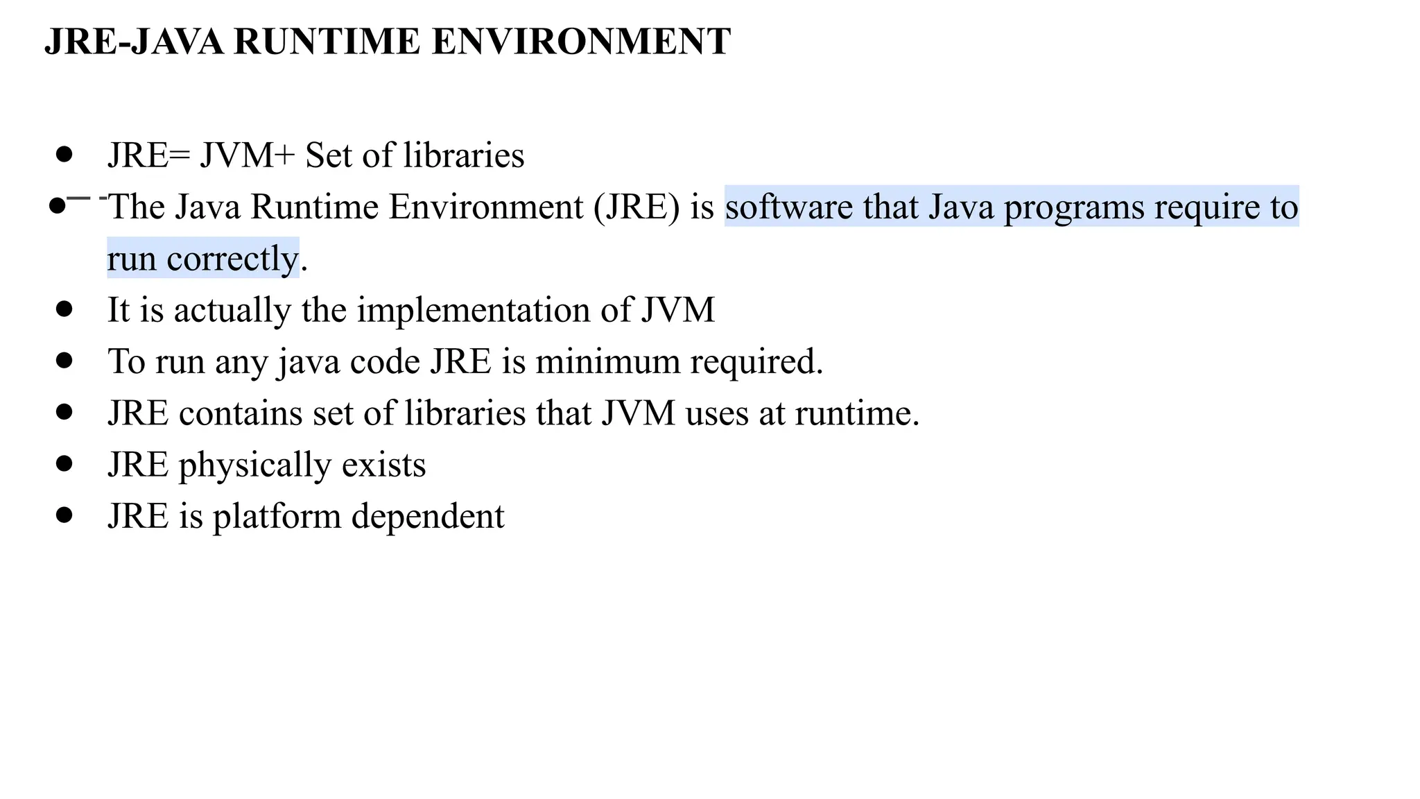 JRE-JAVA RUNTIME ENVIRONMENT
● JRE= JVM+ Set of libraries
● The Java Runtime Environment (JRE) is software that Java programs require to
run correctly.
● It is actually the implementation of JVM
● To run any java code JRE is minimum required.
● JRE contains set of libraries that JVM uses at runtime.
● JRE physically exists
● JRE is platform dependent
 
