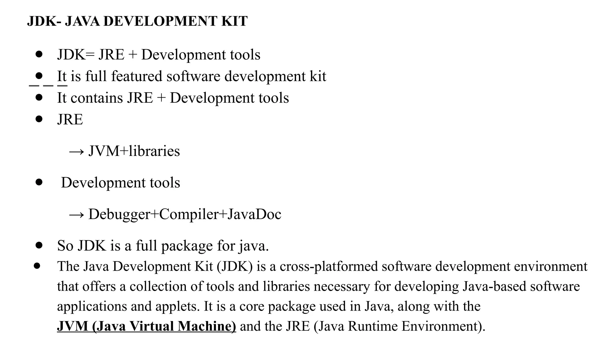 JDK- JAVA DEVELOPMENT KIT
● JDK= JRE + Development tools
● It is full featured software development kit
● It contains JRE + Development tools
● JRE
→ JVM+libraries
● Development tools
→ Debugger+Compiler+JavaDoc
● So JDK is a full package for java.
● The Java Development Kit (JDK) is a cross-platformed software development environment
that offers a collection of tools and libraries necessary for developing Java-based software
applications and applets. It is a core package used in Java, along with the
JVM (Java Virtual Machine) and the JRE (Java Runtime Environment).
 