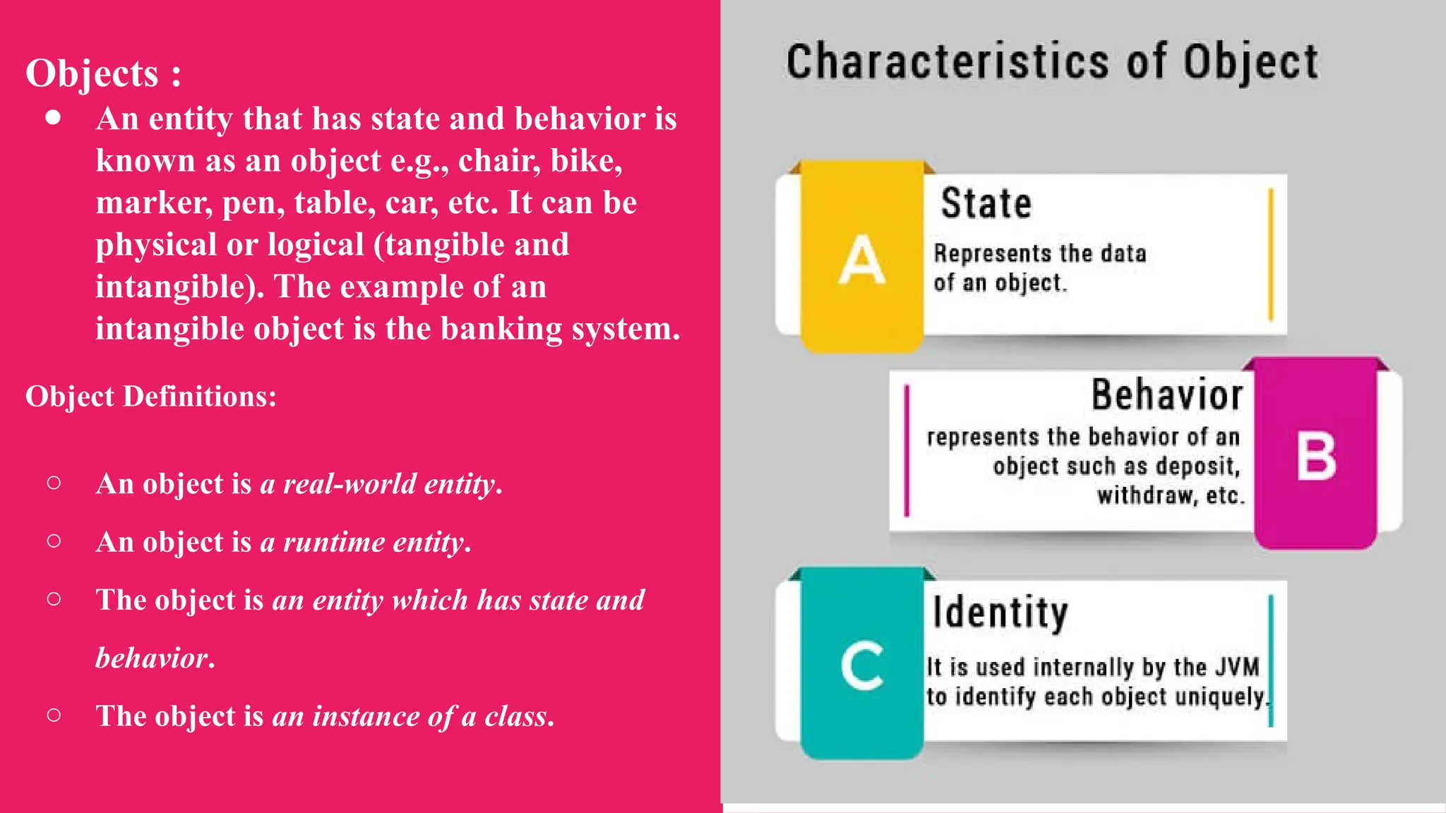 Objects :
● An entity that has state and behavior is
known as an object e.g., chair, bike,
marker, pen, table, car, etc. It can be
physical or logical (tangible and
intangible). The example of an
intangible object is the banking system.
Object Definitions:
○ An object is a real-world entity.
○ An object is a runtime entity.
○ The object is an entity which has state and
behavior.
○ The object is an instance of a class.
 