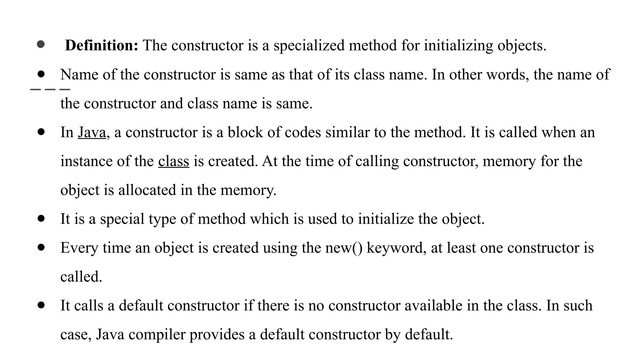 ● Definition: The constructor is a specialized method for initializing objects.
● Name of the constructor is same as that of its class name. In other words, the name of
the constructor and class name is same.
● In Java, a constructor is a block of codes similar to the method. It is called when an
instance of the class is created. At the time of calling constructor, memory for the
object is allocated in the memory.
● It is a special type of method which is used to initialize the object.
● Every time an object is created using the new() keyword, at least one constructor is
called.
● It calls a default constructor if there is no constructor available in the class. In such
case, Java compiler provides a default constructor by default.
 