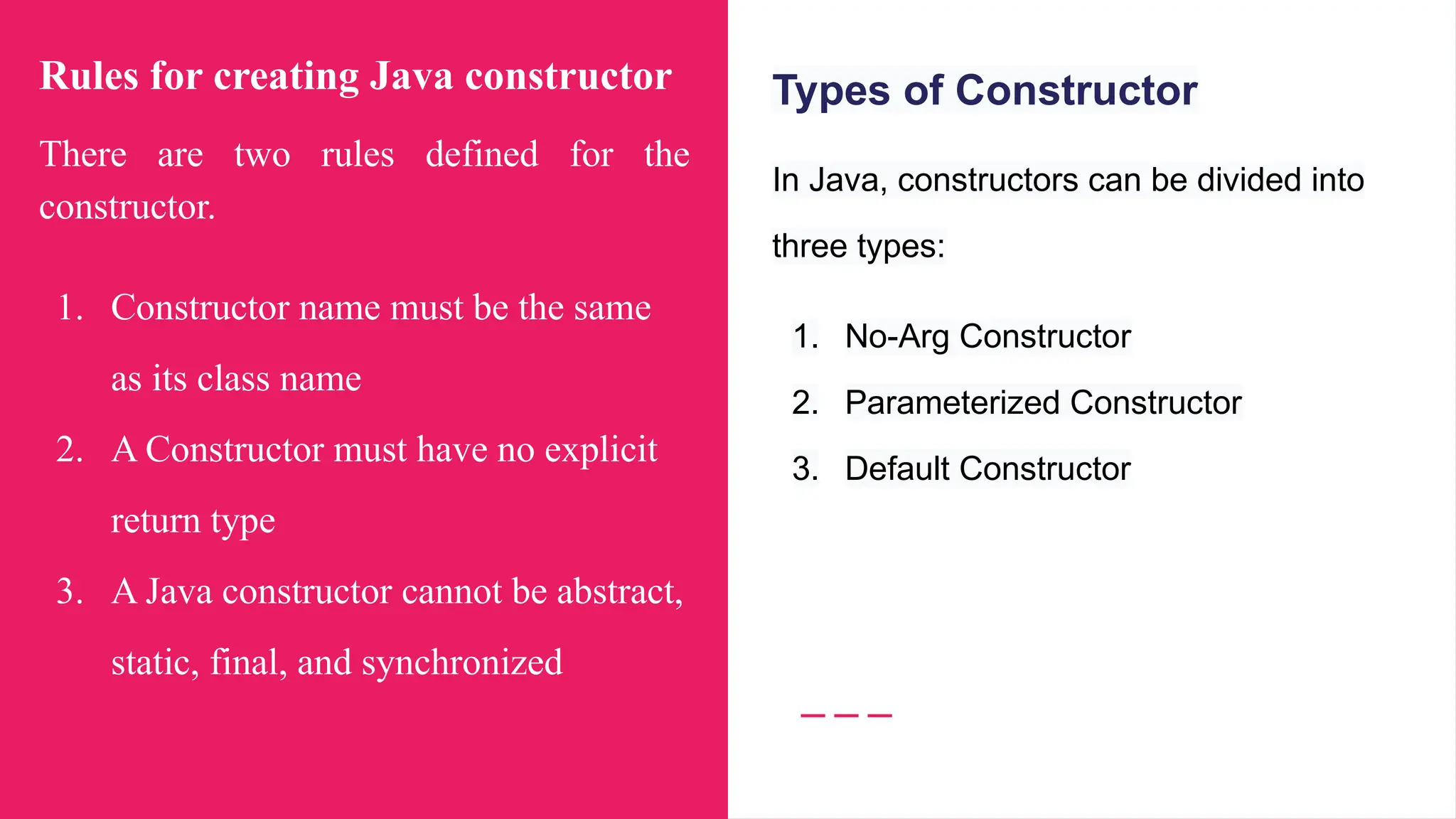 Rules for creating Java constructor
There are two rules defined for the
constructor.
1. Constructor name must be the same
as its class name
2. A Constructor must have no explicit
return type
3. A Java constructor cannot be abstract,
static, final, and synchronized
Types of Constructor
In Java, constructors can be divided into
three types:
1. No-Arg Constructor
2. Parameterized Constructor
3. Default Constructor
 