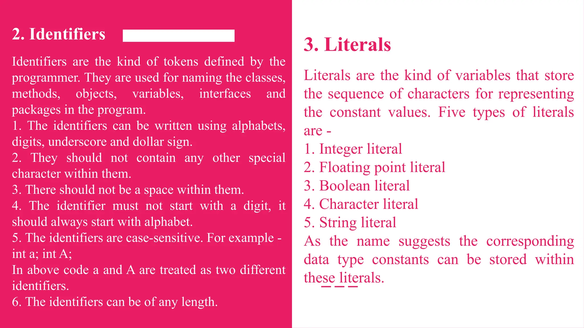 2. Identifiers
Identifiers are the kind of tokens defined by the
programmer. They are used for naming the classes,
methods, objects, variables, interfaces and
packages in the program.
1. The identifiers can be written using alphabets,
digits, underscore and dollar sign.
2. They should not contain any other special
character within them.
3. There should not be a space within them.
4. The identifier must not start with a digit, it
should always start with alphabet.
5. The identifiers are case-sensitive. For example -
int a; int A;
In above code a and A are treated as two different
identifiers.
6. The identifiers can be of any length.
3. Literals
Literals are the kind of variables that store
the sequence of characters for representing
the constant values. Five types of literals
are -
1. Integer literal
2. Floating point literal
3. Boolean literal
4. Character literal
5. String literal
As the name suggests the corresponding
data type constants can be stored within
these literals.
 