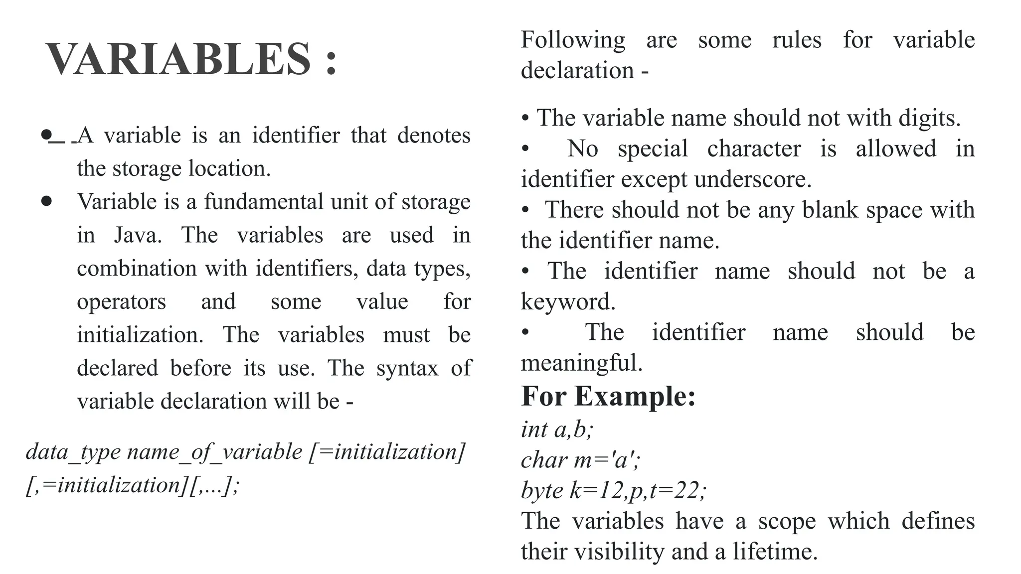 VARIABLES :
● A variable is an identifier that denotes
the storage location.
● Variable is a fundamental unit of storage
in Java. The variables are used in
combination with identifiers, data types,
operators and some value for
initialization. The variables must be
declared before its use. The syntax of
variable declaration will be -
data_type name_of_variable [=initialization]
[,=initialization][,...];
Following are some rules for variable
declaration -
• The variable name should not with digits.
• No special character is allowed in
identifier except underscore.
• There should not be any blank space with
the identifier name.
• The identifier name should not be a
keyword.
• The identifier name should be
meaningful.
For Example:
int a,b;
char m='a';
byte k=12,p,t=22;
The variables have a scope which defines
their visibility and a lifetime.
 