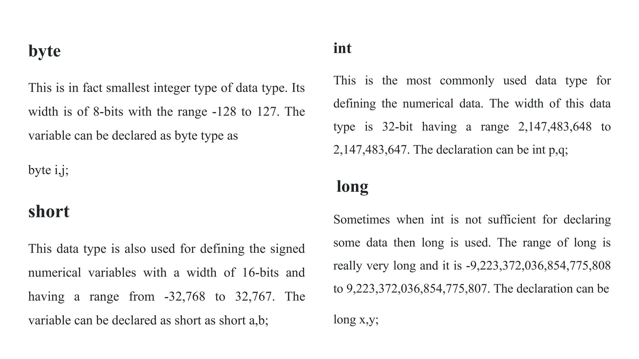 byte
This is in fact smallest integer type of data type. Its
width is of 8-bits with the range -128 to 127. The
variable can be declared as byte type as
byte i,j;
short
This data type is also used for defining the signed
numerical variables with a width of 16-bits and
having a range from -32,768 to 32,767. The
variable can be declared as short as short a,b;
int
This is the most commonly used data type for
defining the numerical data. The width of this data
type is 32-bit having a range 2,147,483,648 to
2,147,483,647. The declaration can be int p,q;
long
Sometimes when int is not sufficient for declaring
some data then long is used. The range of long is
really very long and it is -9,223,372,036,854,775,808
to 9,223,372,036,854,775,807. The declaration can be
long x,y;
 