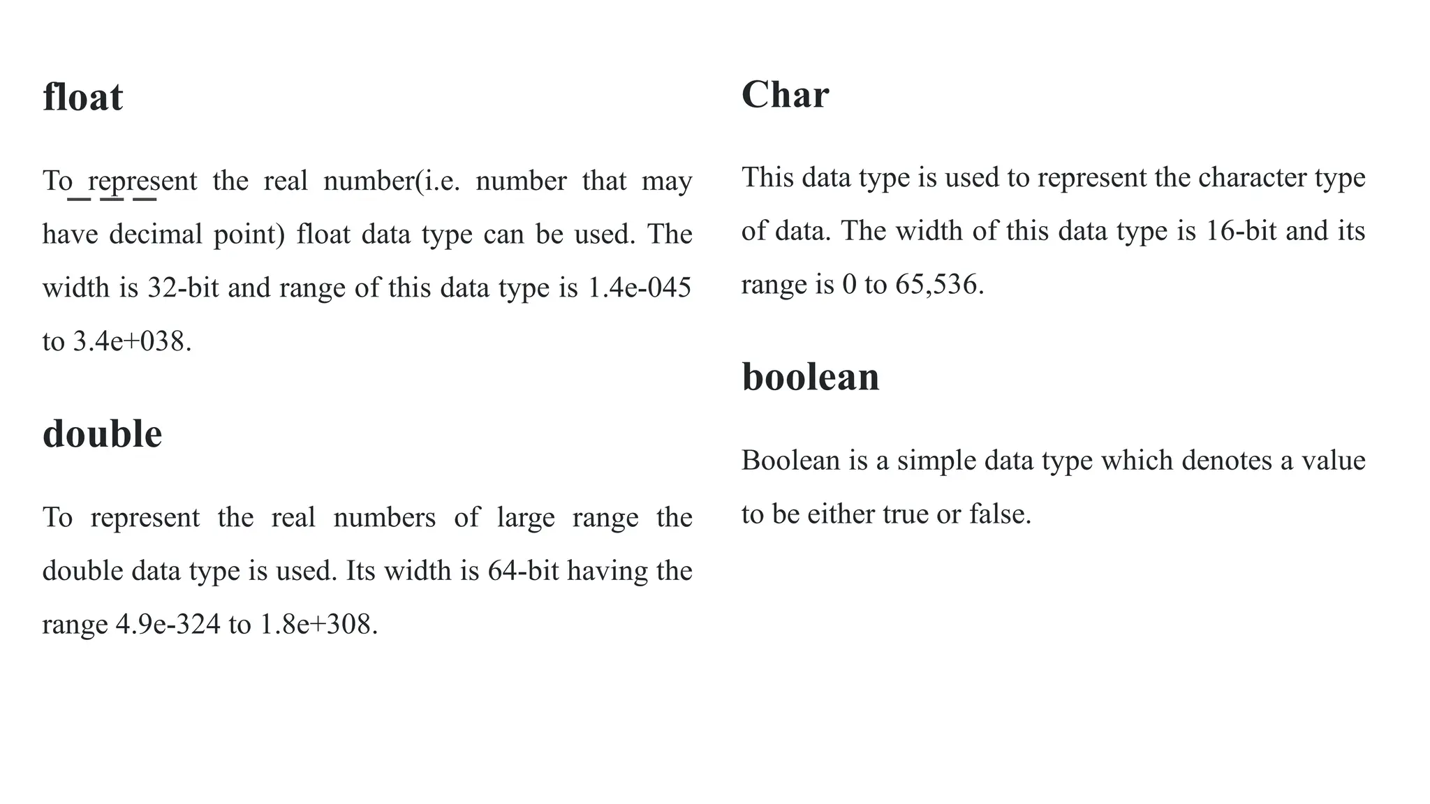float
To represent the real number(i.e. number that may
have decimal point) float data type can be used. The
width is 32-bit and range of this data type is 1.4e-045
to 3.4e+038.
double
To represent the real numbers of large range the
double data type is used. Its width is 64-bit having the
range 4.9e-324 to 1.8e+308.
Char
This data type is used to represent the character type
of data. The width of this data type is 16-bit and its
range is 0 to 65,536.
boolean
Boolean is a simple data type which denotes a value
to be either true or false.
 