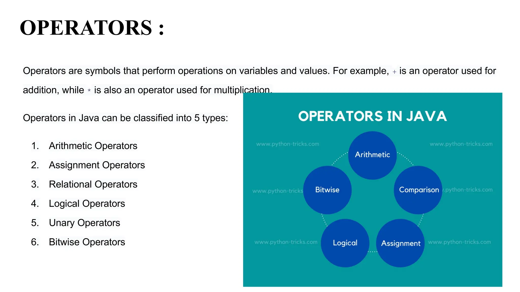 OPERATORS :
Operators are symbols that perform operations on variables and values. For example, + is an operator used for
addition, while * is also an operator used for multiplication.
Operators in Java can be classified into 5 types:
1. Arithmetic Operators
2. Assignment Operators
3. Relational Operators
4. Logical Operators
5. Unary Operators
6. Bitwise Operators
 
