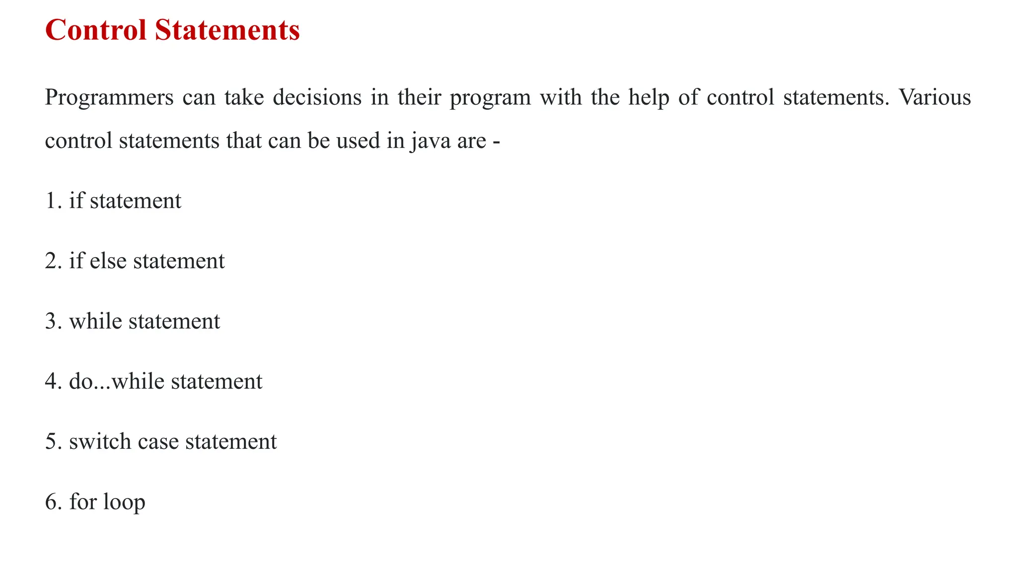 Control Statements
Programmers can take decisions in their program with the help of control statements. Various
control statements that can be used in java are -
1. if statement
2. if else statement
3. while statement
4. do...while statement
5. switch case statement
6. for loop
 