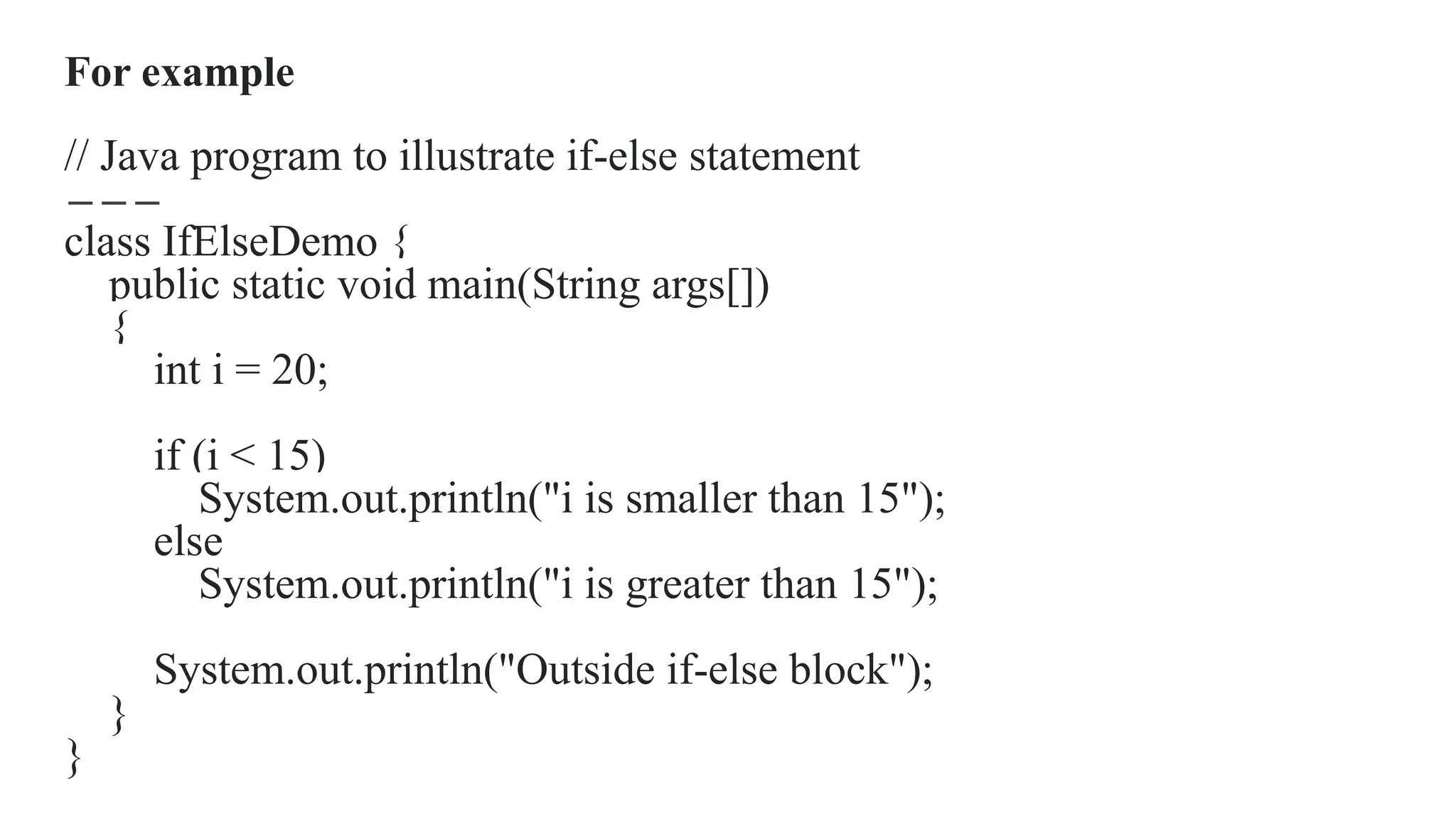 For example
// Java program to illustrate if-else statement
class IfElseDemo {
public static void main(String args[])
{
int i = 20;
if (i < 15)
System.out.println("i is smaller than 15");
else
System.out.println("i is greater than 15");
System.out.println("Outside if-else block");
}
}
 