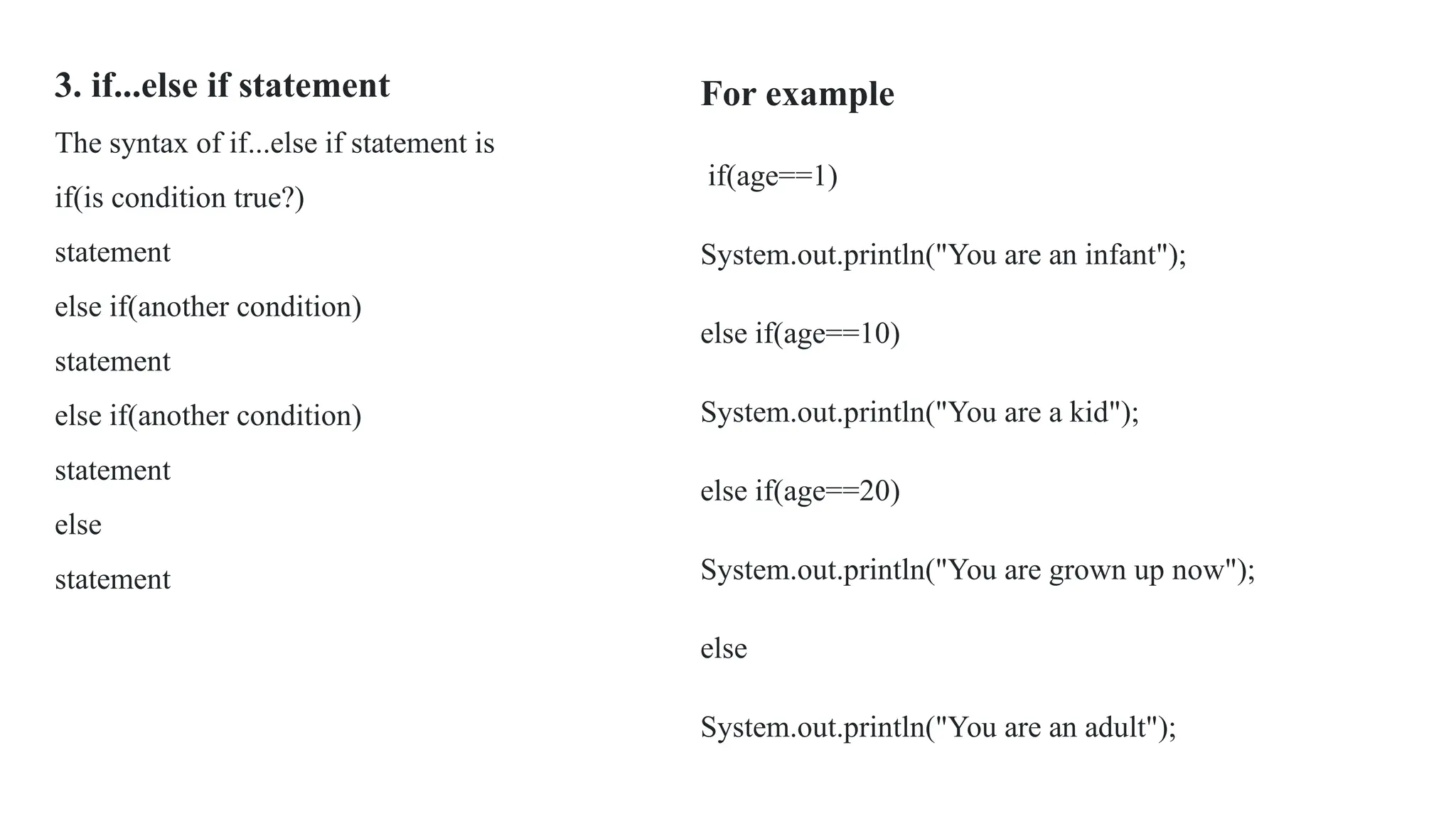 3. if...else if statement
The syntax of if...else if statement is
if(is condition true?)
statement
else if(another condition)
statement
else if(another condition)
statement
else
statement
For example
if(age==1)
System.out.println("You are an infant");
else if(age==10)
System.out.println("You are a kid");
else if(age==20)
System.out.println("You are grown up now");
else
System.out.println("You are an adult");
 