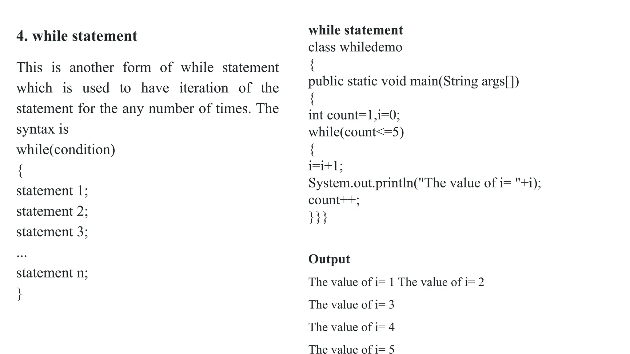 4. while statement
This is another form of while statement
which is used to have iteration of the
statement for the any number of times. The
syntax is
while(condition)
{
statement 1;
statement 2;
statement 3;
...
statement n;
}
while statement
class whiledemo
{
public static void main(String args[])
{
int count=1,i=0;
while(count<=5)
{
i=i+1;
System.out.println("The value of i= "+i);
count++;
}}}
Output
The value of i= 1 The value of i= 2
The value of i= 3
The value of i= 4
The value of i= 5
 