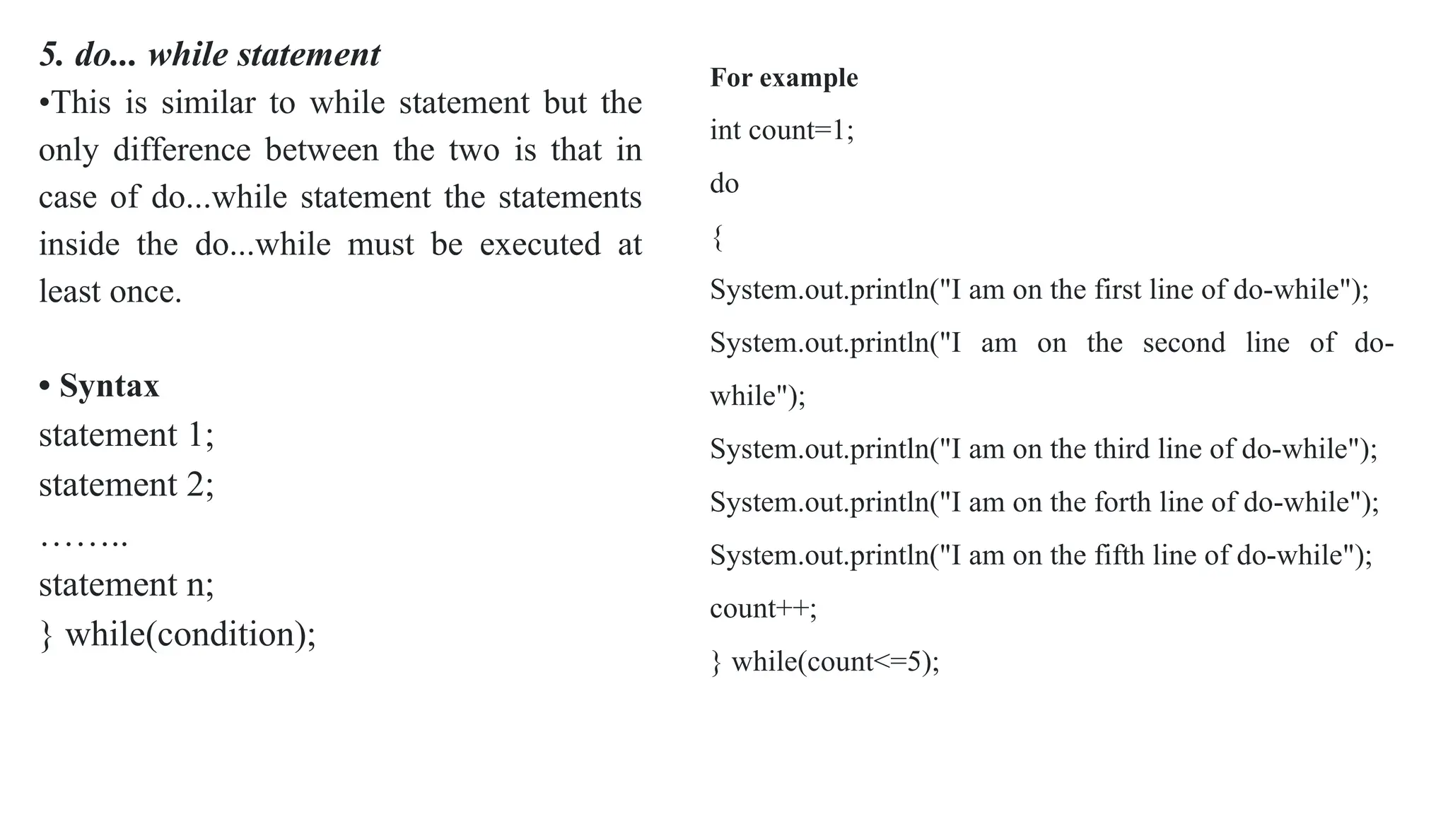 5. do... while statement
•This is similar to while statement but the
only difference between the two is that in
case of do...while statement the statements
inside the do...while must be executed at
least once.
• Syntax
statement 1;
statement 2;
……..
statement n;
} while(condition);
For example
int count=1;
do
{
System.out.println("I am on the first line of do-while");
System.out.println("I am on the second line of do-
while");
System.out.println("I am on the third line of do-while");
System.out.println("I am on the forth line of do-while");
System.out.println("I am on the fifth line of do-while");
count++;
} while(count<=5);
 