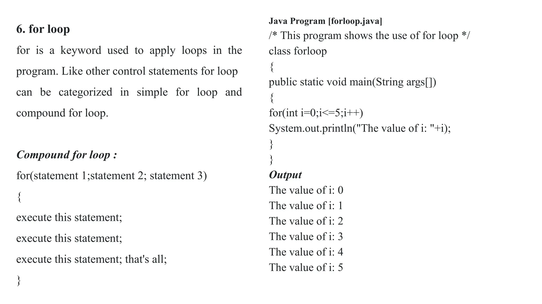 6. for loop
for is a keyword used to apply loops in the
program. Like other control statements for loop
can be categorized in simple for loop and
compound for loop.
Compound for loop :
for(statement 1;statement 2; statement 3)
{
execute this statement;
execute this statement;
execute this statement; that's all;
}
Java Program [forloop.java]
/* This program shows the use of for loop */
class forloop
{
public static void main(String args[])
{
for(int i=0;i<=5;i++)
System.out.println("The value of i: "+i);
}
}
Output
The value of i: 0
The value of i: 1
The value of i: 2
The value of i: 3
The value of i: 4
The value of i: 5
 