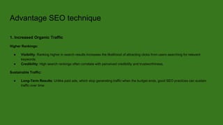 Advantage SEO technique
1. Increased Organic Traffic
Higher Rankings:
● Visibility: Ranking higher in search results increases the likelihood of attracting clicks from users searching for relevant
keywords.
● Credibility: High search rankings often correlate with perceived credibility and trustworthiness.
Sustainable Traffic:
● Long-Term Results: Unlike paid ads, which stop generating traffic when the budget ends, good SEO practices can sustain
traffic over time.
 