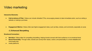 Video marketing
Interactive Elements:
● Call-to-Actions (CTAs): Videos can include clickable CTAs, encouraging viewers to take immediate action, such as visiting a
website or making a purchase.
● Engagement Metrics: Videos often see higher engagement rates, such as likes, shares, and comments, especially on socia
l 2. Enhanced Storytelling
Emotional Connection:
● Narrative: Videos allow for compelling storytelling, helping brands connect with their audience on an emotional level.
● Brand Personality: Through video, brands can convey their values, culture, and personality in a more relatable and
memorable way.
● media platforms.
 
