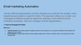 Email marketing Automation
the key adEmail segmentation involves dividing your email list into smaller, more
targeted groups based on specific criteria. This approach allows you to tailor your
messaging to different audience segments, leading to more effective email
marketing campaigns. Here are vantages of email segmentation:
1. Improved Engagement Rates
Relevance:
● Tailored Content: By sending targeted messages relevant to each segment, you increase the likelihood that recipients will
engage with your emails.
● Personalization: Segmentation allows for personalized subject lines, content, and offers, which can boost open and click-
through rates.
 
