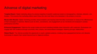 Advance of digital marketing
Targeted Reach: Digital marketing allows for precise targeting of specific audiences based on demographics, interests, behavior, and
location. This ensures that marketing efforts reach those who are most likely to be interested in the product or service.
Measurable Results: Digital marketing provides robust analytics and tracking tools that allow businesses to measure the effectiveness
of their campaigns in real-time. Metrics such as clicks, conversions, and engagement can be monitored and analyzed to assess
performance and ROI.
Enhanced Engagement: Platforms like social media and email marketing facilitate direct interaction with customers. Businesses can
engage with their audience through comments, likes, shares, and personalized messages, fostering stronger relationships.
Global Reach: The internet provides the opportunity to reach a global audience, breaking down geographical barriers and allowing
businesses to expand their market beyond local or regional confines.
 