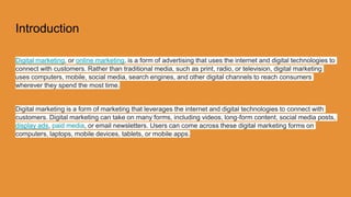 Introduction
Digital marketing, or online marketing, is a form of advertising that uses the internet and digital technologies to
connect with customers. Rather than traditional media, such as print, radio, or television, digital marketing
uses computers, mobile, social media, search engines, and other digital channels to reach consumers
wherever they spend the most time.
Digital marketing is a form of marketing that leverages the internet and digital technologies to connect with
customers. Digital marketing can take on many forms, including videos, long-form content, social media posts,
display ads, paid media, or email newsletters. Users can come across these digital marketing forms on
computers, laptops, mobile devices, tablets, or mobile apps.
 