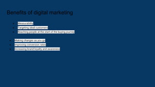 Benefits of digital marketing
● Measurability
● Targeting ideal customers
● Reaching people at the start of the buying journey
● Making changes as you go
● Improving conversion rates
● Increasing brand loyalty and awareness
 