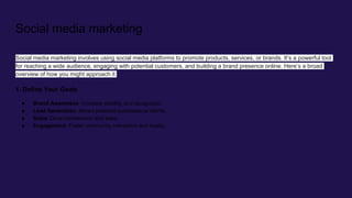 Social media marketing
Social media marketing involves using social media platforms to promote products, services, or brands. It’s a powerful tool
for reaching a wide audience, engaging with potential customers, and building a brand presence online. Here’s a broad
overview of how you might approach it:
1. Define Your Goals
● Brand Awareness: Increase visibility and recognition.
● Lead Generation: Attract potential customers or clients.
● Sales: Drive conversions and sales.
● Engagement: Foster community interaction and loyalty.
 