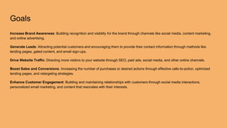 Goals
Increase Brand Awareness: Building recognition and visibility for the brand through channels like social media, content marketing,
and online advertising.
Generate Leads: Attracting potential customers and encouraging them to provide their contact information through methods like
landing pages, gated content, and email sign-ups.
Drive Website Traffic: Directing more visitors to your website through SEO, paid ads, social media, and other online channels.
Boost Sales and Conversions: Increasing the number of purchases or desired actions through effective calls-to-action, optimized
landing pages, and retargeting strategies.
Enhance Customer Engagement: Building and maintaining relationships with customers through social media interactions,
personalized email marketing, and content that resonates with their interests.
 