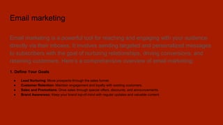 Email marketing
Email marketing is a powerful tool for reaching and engaging with your audience
directly via their inboxes. It involves sending targeted and personalized messages
to subscribers with the goal of nurturing relationships, driving conversions, and
retaining customers. Here’s a comprehensive overview of email marketing:
1. Define Your Goals
● Lead Nurturing: Move prospects through the sales funnel.
● Customer Retention: Maintain engagement and loyalty with existing customers.
● Sales and Promotions: Drive sales through special offers, discounts, and announcements.
● Brand Awareness: Keep your brand top-of-mind with regular updates and valuable content.
 