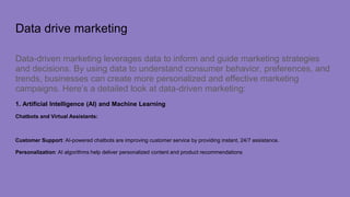 Data drive marketing
Data-driven marketing leverages data to inform and guide marketing strategies
and decisions. By using data to understand consumer behavior, preferences, and
trends, businesses can create more personalized and effective marketing
campaigns. Here’s a detailed look at data-driven marketing:
1. Artificial Intelligence (AI) and Machine Learning
Chatbots and Virtual Assistants:
Customer Support: AI-powered chatbots are improving customer service by providing instant, 24/7 assistance.
Personalization: AI algorithms help deliver personalized content and product recommendations
 