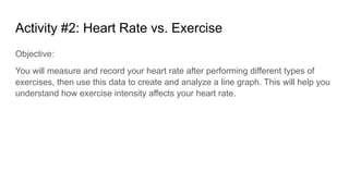 Activity #2: Heart Rate vs. Exercise
Objective:
You will measure and record your heart rate after performing different types of
exercises, then use this data to create and analyze a line graph. This will help you
understand how exercise intensity affects your heart rate.