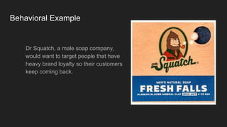 Behavioral Example
Dr Squatch, a male soap company,
would want to target people that have
heavy brand loyalty so their customers
keep coming back.
 