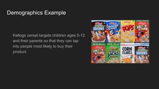 Demographics Example
Kellogs cereal targets children ages 5-12
and their parents so that they can tap
into people most likely to buy their
product.
 