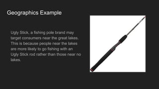 Geographics Example
Ugly Stick, a fishing pole brand may
target consumers near the great lakes.
This is because people near the lakes
are more likely to go fishing with an
Ugly Stick rod rather than those near no
lakes.
 