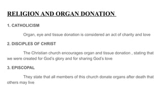 RELIGION AND ORGAN DONATION
1. CATHOLICISM
Organ, eye and tissue donation is considered an act of charity and love
2. DISCIPLES OF CHRIST
The Christian church encourages organ and tissue donation , stating that
we were created for God’s glory and for sharing God’s love
3. EPISCOPAL
They state that all members of this church donate organs after death that
others may live