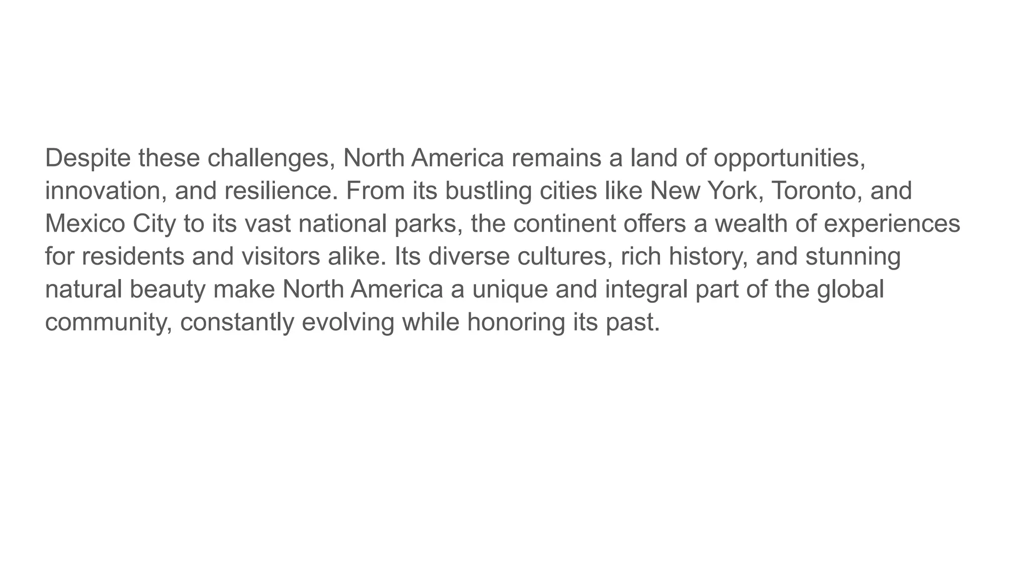 Despite these challenges, North America remains a land of opportunities,
innovation, and resilience. From its bustling cities like New York, Toronto, and
Mexico City to its vast national parks, the continent offers a wealth of experiences
for residents and visitors alike. Its diverse cultures, rich history, and stunning
natural beauty make North America a unique and integral part of the global
community, constantly evolving while honoring its past.
 