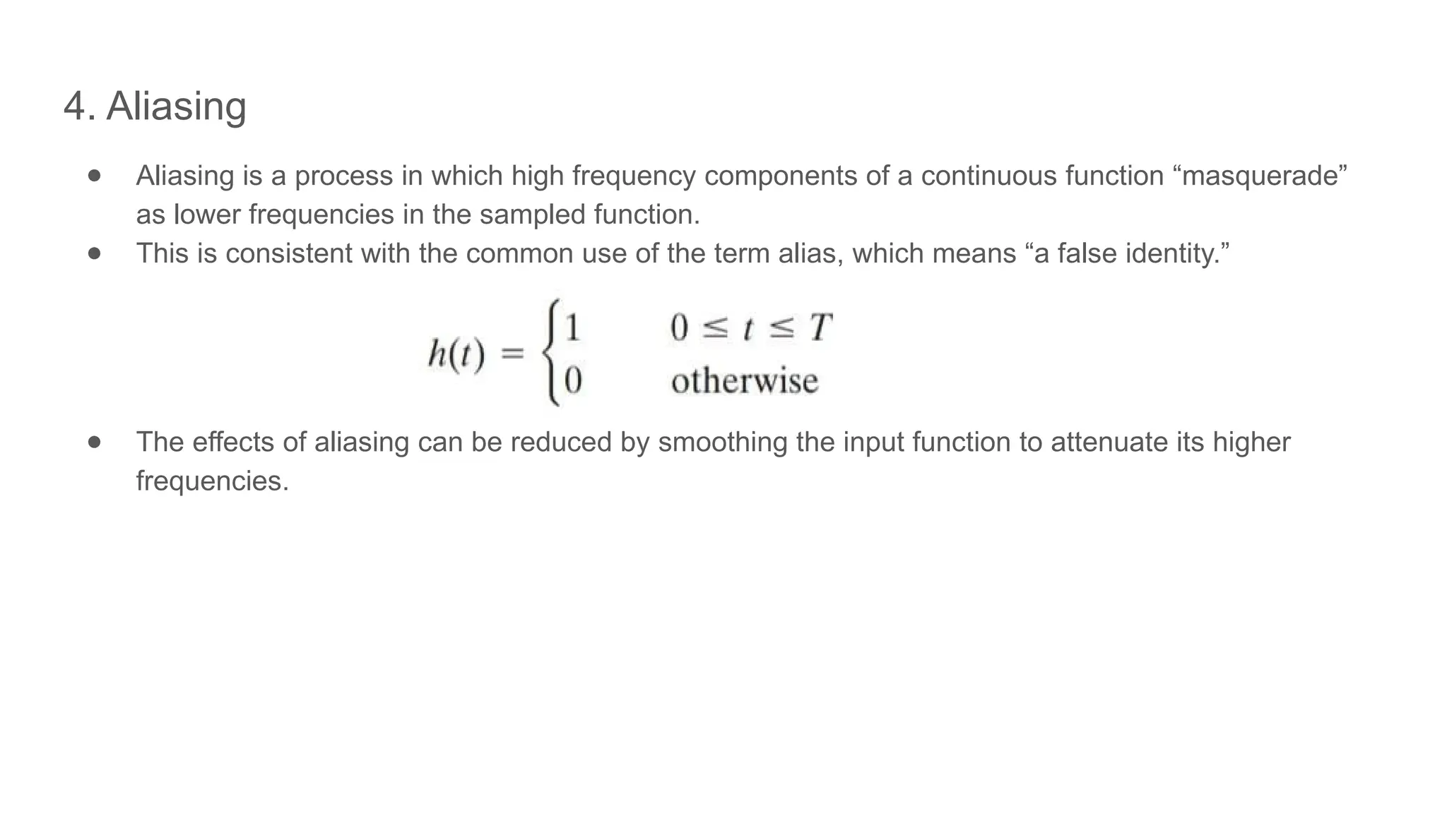4. Aliasing
● Aliasing is a process in which high frequency components of a continuous function “masquerade”
as lower frequencies in the sampled function.
● This is consistent with the common use of the term alias, which means “a false identity.”
● The effects of aliasing can be reduced by smoothing the input function to attenuate its higher
frequencies.
 