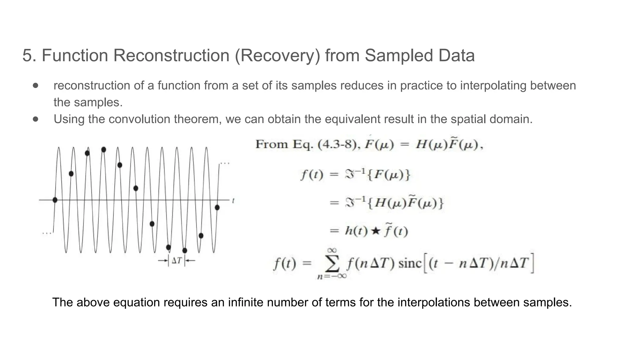5. Function Reconstruction (Recovery) from Sampled Data
● reconstruction of a function from a set of its samples reduces in practice to interpolating between
the samples.
● Using the convolution theorem, we can obtain the equivalent result in the spatial domain.
The above equation requires an infinite number of terms for the interpolations between samples.
 