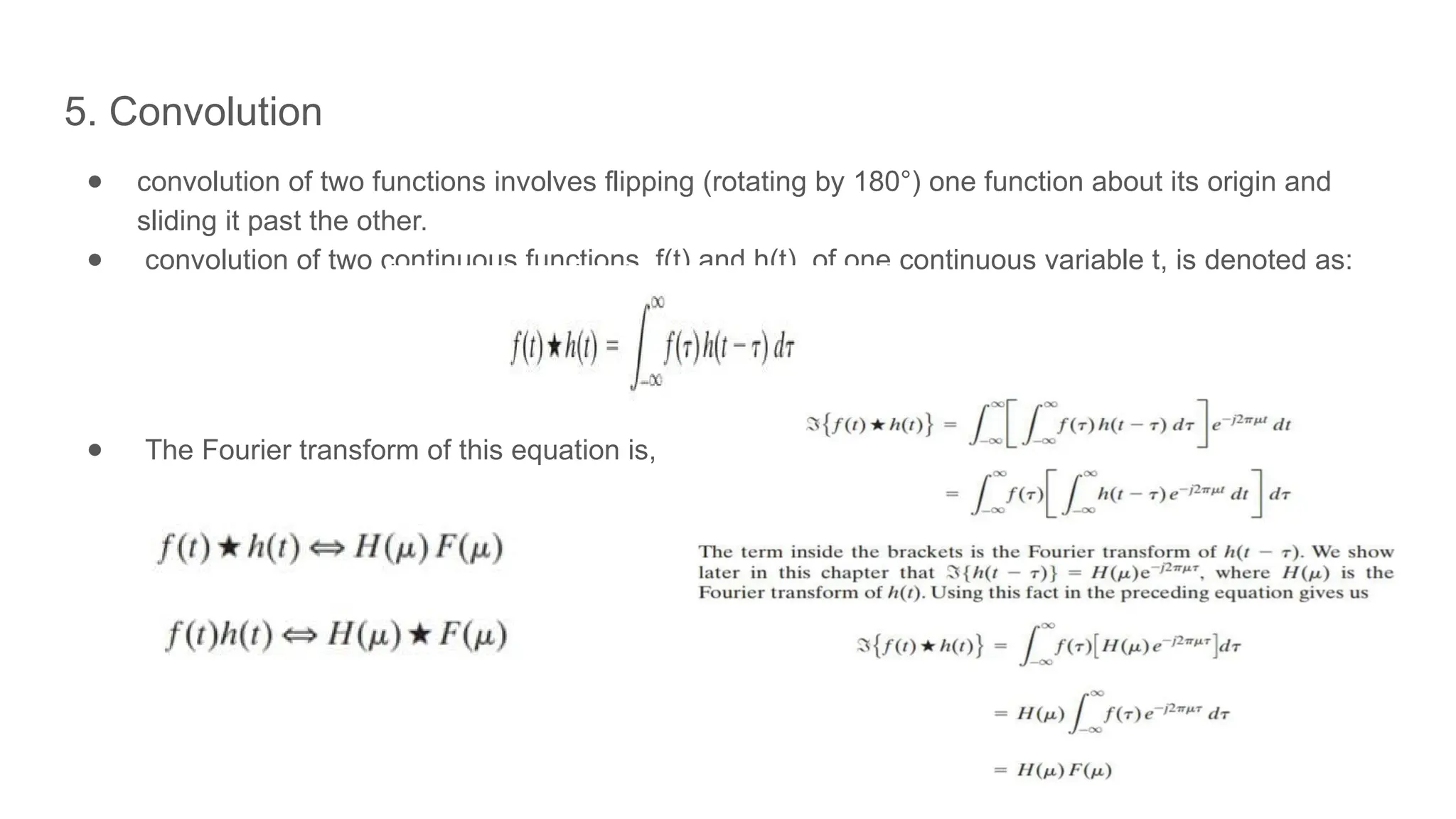 5. Convolution
● convolution of two functions involves flipping (rotating by 180°) one function about its origin and
sliding it past the other.
● convolution of two continuous functions, f(t) and h(t), of one continuous variable t, is denoted as:
● The Fourier transform of this equation is,
 