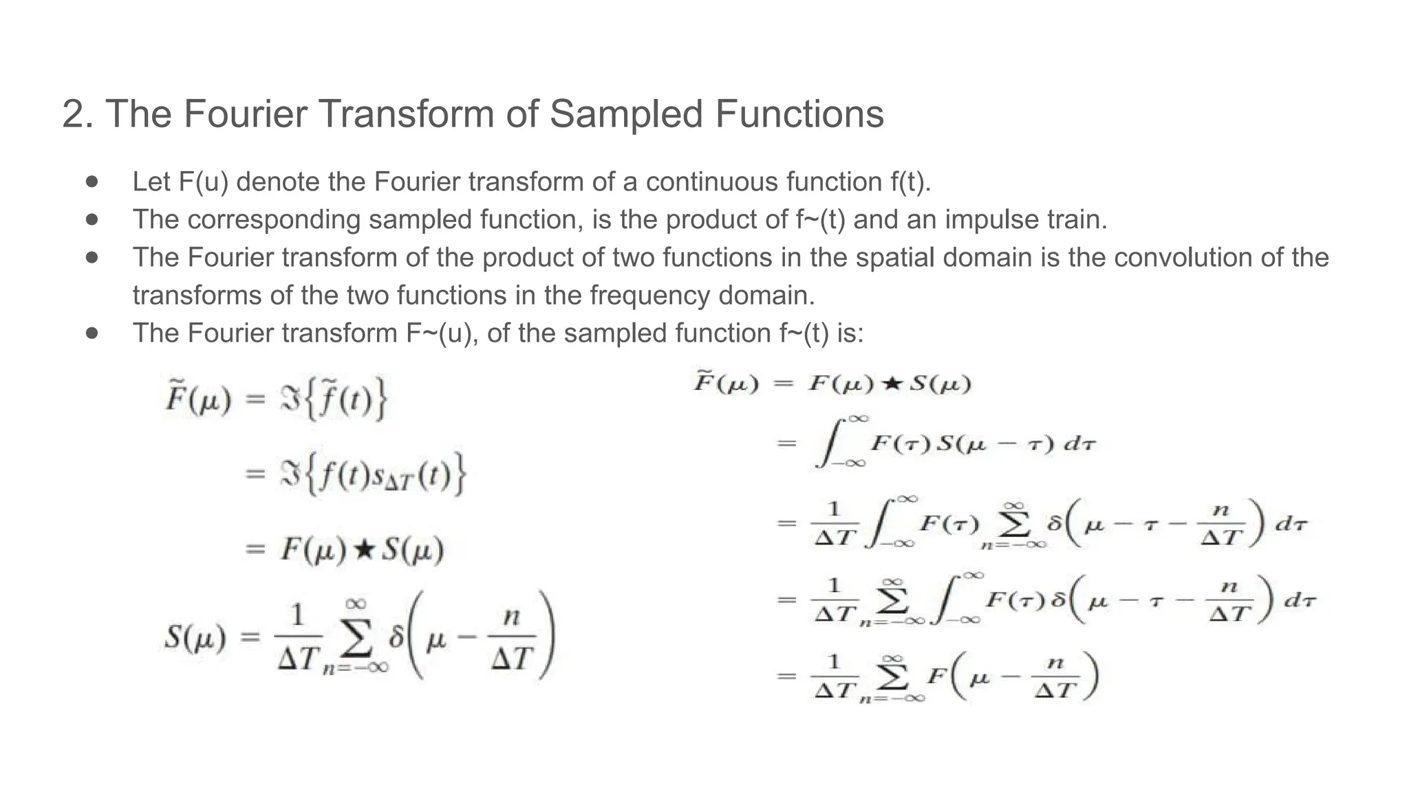 2. The Fourier Transform of Sampled Functions
● Let F(u) denote the Fourier transform of a continuous function f(t).
● The corresponding sampled function, is the product of f~(t) and an impulse train.
● The Fourier transform of the product of two functions in the spatial domain is the convolution of the
transforms of the two functions in the frequency domain.
● The Fourier transform F~(u), of the sampled function f~(t) is:
 