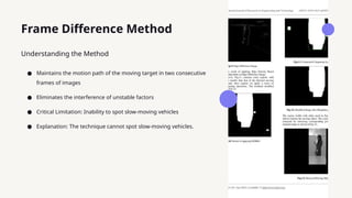 Frame Difference Method
● Maintains the motion path of the moving target in two consecutive
frames of images
● Eliminates the interference of unstable factors
● Critical Limitation: Inability to spot slow-moving vehicles
● Explanation: The technique cannot spot slow-moving vehicles.
Understanding the Method
 